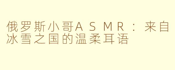 俄罗斯小哥ASMR:来自冰雪之国的温柔耳语