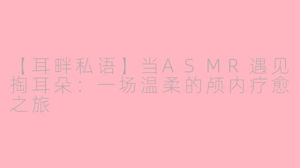 【耳畔私语】当ASMR遇见掏耳朵：一场温柔的颅内疗愈之旅