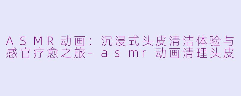 ASMR动画：沉浸式头皮清洁体验与感官疗愈之旅-asmr动画清理头皮