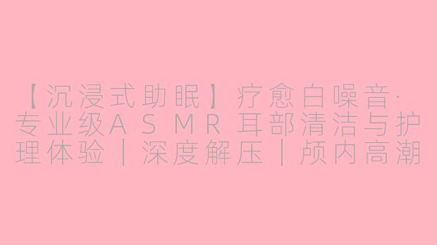 【沉浸式助眠】疗愈白噪音·专业级ASMR耳部清洁与护理体验｜深度解压｜颅内高潮