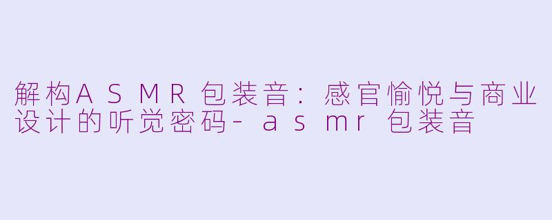 解构ASMR包装音：感官愉悦与商业设计的听觉密码-asmr包装音