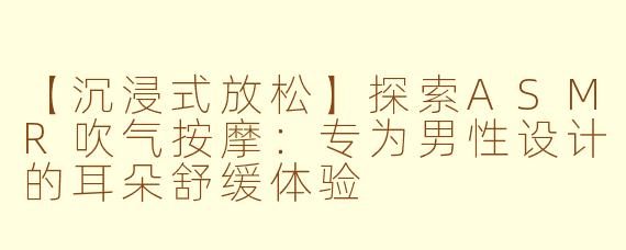 【沉浸式放松】探索ASMR吹气按摩:专为男性设计的耳朵舒缓体验