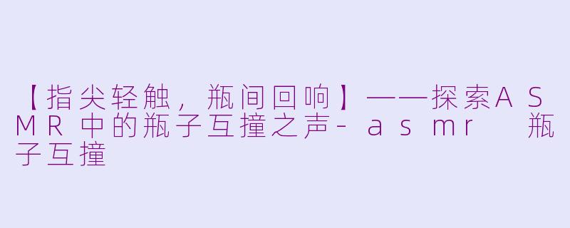 【指尖轻触，瓶间回响】——探索ASMR中的瓶子互撞之声-asmr 瓶子互撞