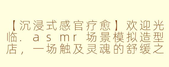 【沉浸式感官疗愈】欢迎光临.asmr场景模拟造型店，一场触及灵魂的舒缓之旅