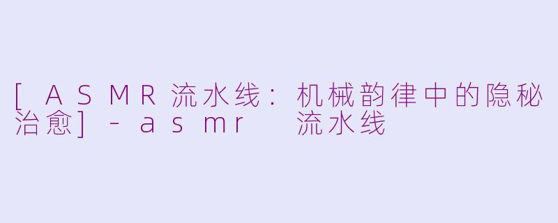 [ASMR流水线：机械韵律中的隐秘治愈]-asmr 流水线