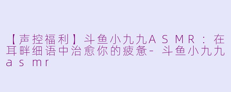 【声控福利】斗鱼小九九ASMR：在耳畔细语中治愈你的疲惫