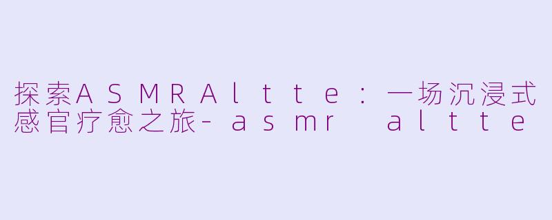 探索ASMRAltte：一场沉浸式感官疗愈之旅-asmr altte