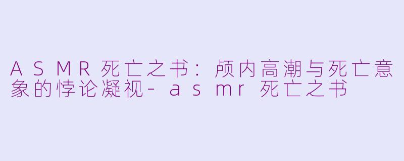 ASMR死亡之书:颅内高潮与死亡意象的悖论凝视-asmr死亡之书