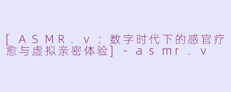 [ASMR.v：数字时代下的感官疗愈与虚拟亲密体验]-asmr.v
