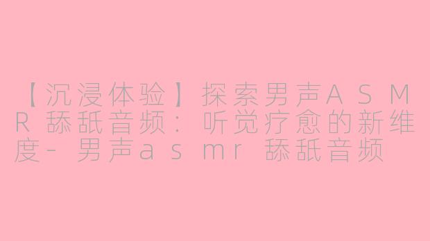 【沉浸体验】探索男声ASMR舔舐音频：听觉疗愈的新维度-男声asmr舔舐音频