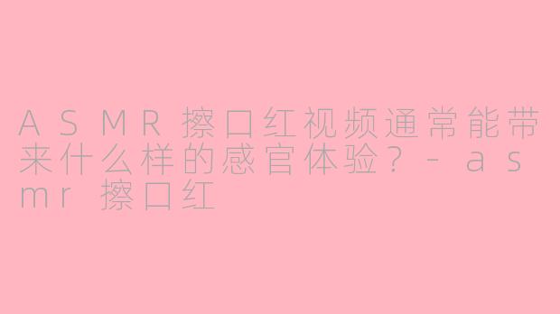 ASMR擦口红视频通常能带来什么样的感官体验？