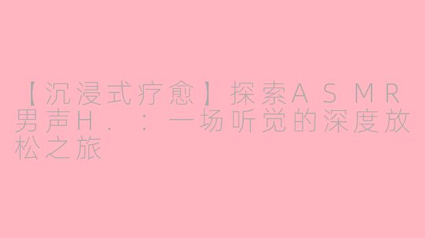 【沉浸式疗愈】探索ASMR男声H.：一场听觉的深度放松之旅