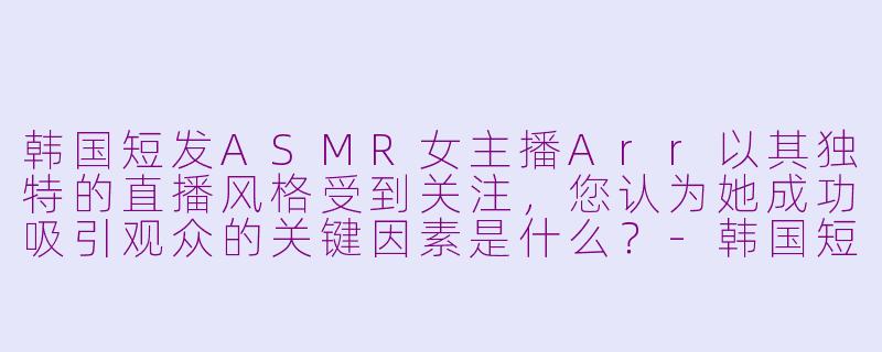 韩国短发ASMR女主播Arr以其独特的直播风格受到关注，您认为她成功吸引观众的关键因素是什么？