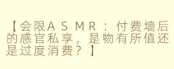 【会限ASMR：付费墙后的感官私享，是物有所值还是过度消费？】