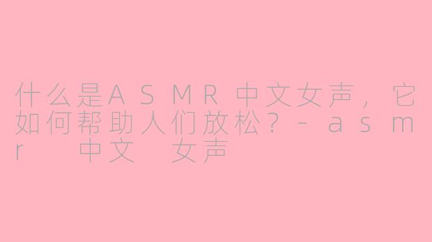 什么是ASMR中文女声，它如何帮助人们放松？-asmr 中文 女声