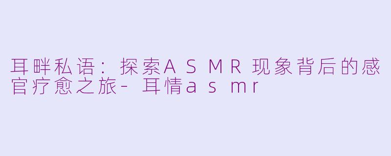 耳畔私语：探索ASMR现象背后的感官疗愈之旅-耳情asmr