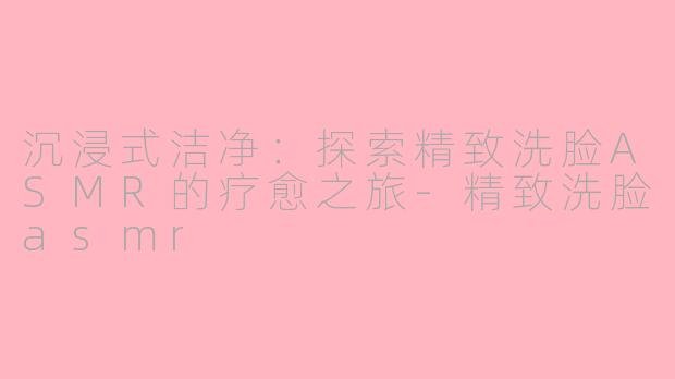 沉浸式洁净：探索精致洗脸ASMR的疗愈之旅-精致洗脸asmr