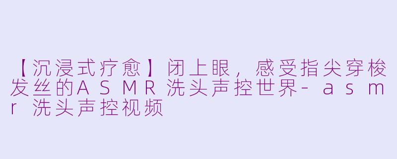 【沉浸式疗愈】闭上眼，感受指尖穿梭发丝的ASMR洗头声控世界