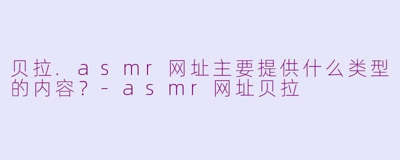 贝拉.asmr网址主要提供什么类型的内容？-asmr网址贝拉