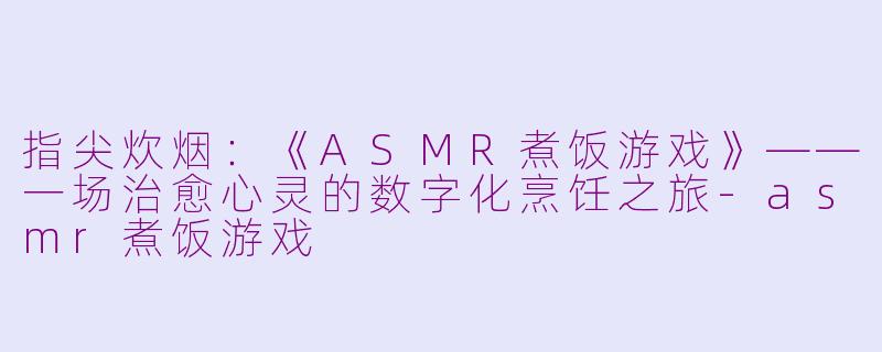 指尖炊烟：《ASMR煮饭游戏》——一场治愈心灵的数字化烹饪之旅-asmr煮饭游戏