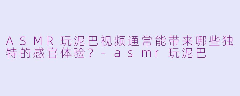 ASMR玩泥巴视频通常能带来哪些独特的感官体验？-asmr玩泥巴
