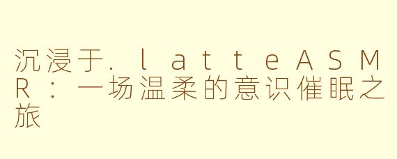 沉浸于.latteASMR：一场温柔的意识催眠之旅