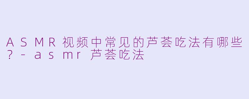ASMR视频中常见的芦荟吃法有哪些？-asmr芦荟吃法