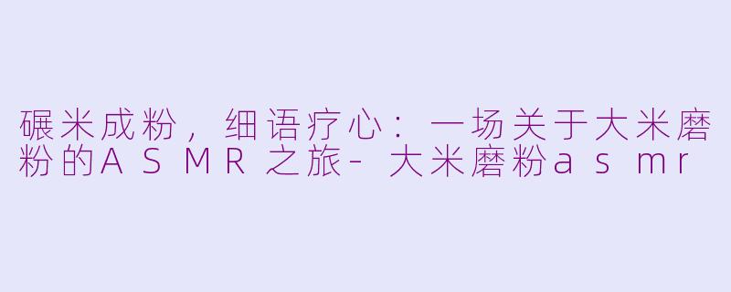 碾米成粉，细语疗心：一场关于大米磨粉的ASMR之旅-大米磨粉asmr