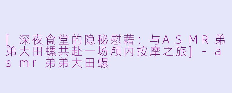 [深夜食堂的隐秘慰藉：与ASMR弟弟大田螺共赴一场颅内按摩之旅]-asmr弟弟大田螺