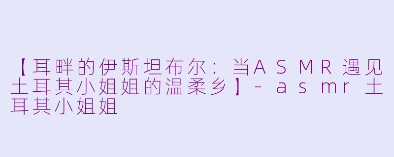 【耳畔的伊斯坦布尔:当ASMR遇见土耳其小姐姐的温柔乡】-asmr土耳其小姐姐