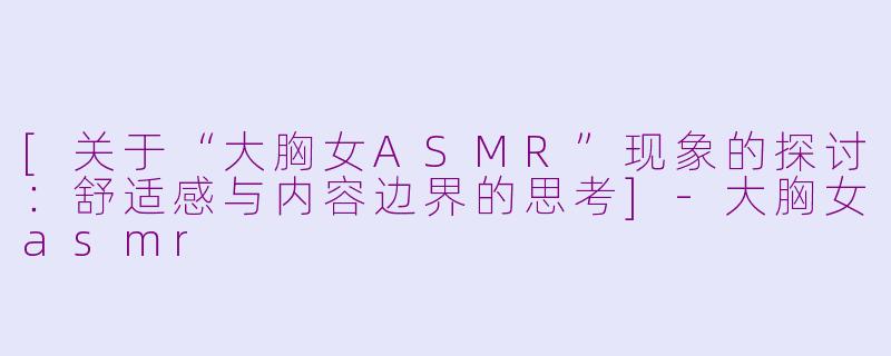 [关于“大胸女ASMR”现象的探讨：舒适感与内容边界的思考]-大胸女asmr