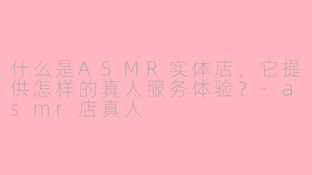 什么是ASMR实体店,它提供怎样的真人服务体验?-asmr店真人
