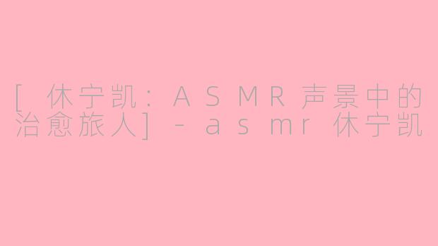 [休宁凯：ASMR声景中的治愈旅人]-asmr休宁凯