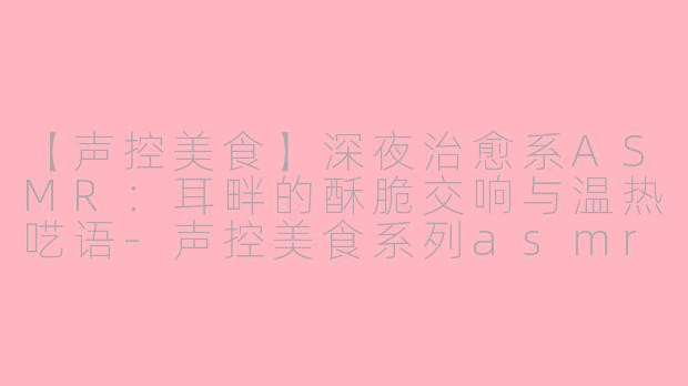 【声控美食】深夜治愈系ASMR：耳畔的酥脆交响与温热呓语-声控美食系列asmr