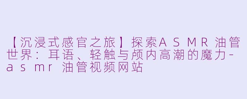 【沉浸式感官之旅】探索ASMR油管世界：耳语、轻触与颅内高潮的魔力