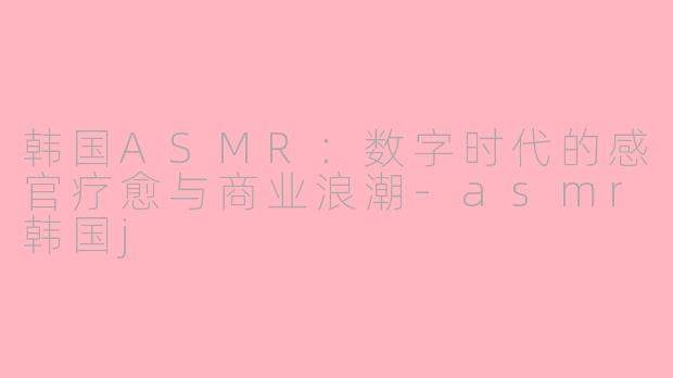 韩国ASMR：数字时代的感官疗愈与商业浪潮-asmr韩国j