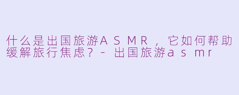 什么是出国旅游ASMR，它如何帮助缓解旅行焦虑？