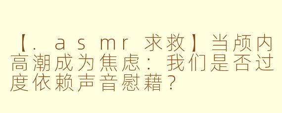 【.asmr求救】当颅内高潮成为焦虑：我们是否过度依赖声音慰藉？