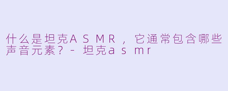 什么是坦克ASMR，它通常包含哪些声音元素？-坦克asmr