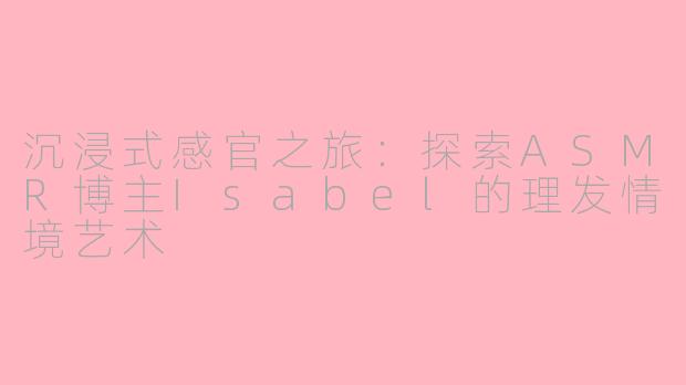 沉浸式感官之旅：探索ASMR博主Isabel的理发情境艺术