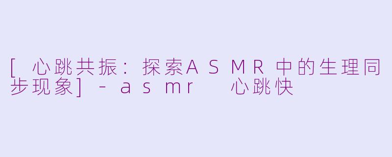 [心跳共振：探索ASMR中的生理同步现象]-asmr 心跳快