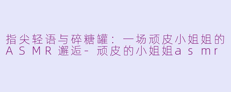 指尖轻语与碎糖罐:一场顽皮小姐姐的ASMR邂逅-顽皮的小姐姐asmr