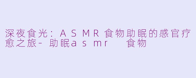 深夜食光:ASMR食物助眠的感官疗愈之旅-助眠asmr 食物