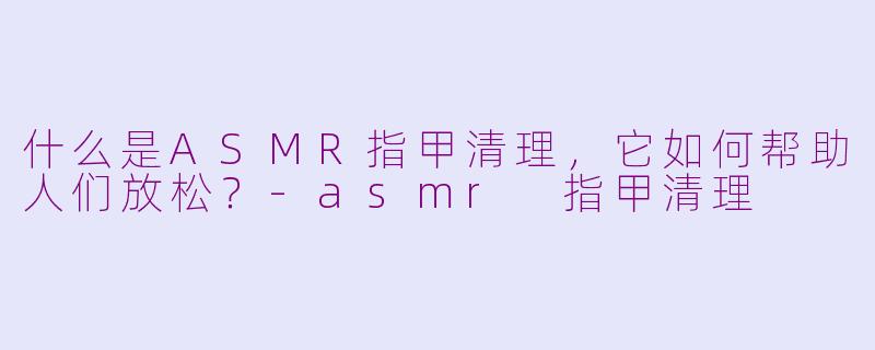 什么是ASMR指甲清理，它如何帮助人们放松？-asmr 指甲清理