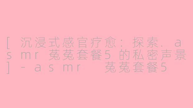 [沉浸式感官疗愈：探索.asmr菟菟套餐5的私密声景]-asmr 菟菟套餐5