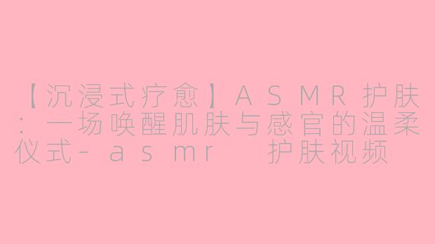 【沉浸式疗愈】ASMR护肤：一场唤醒肌肤与感官的温柔仪式-asmr 护肤视频