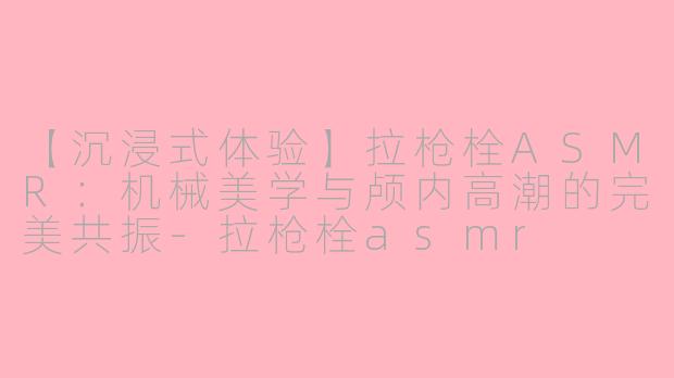 【沉浸式体验】拉枪栓ASMR:机械美学与颅内高潮的完美共振-拉枪栓asmr