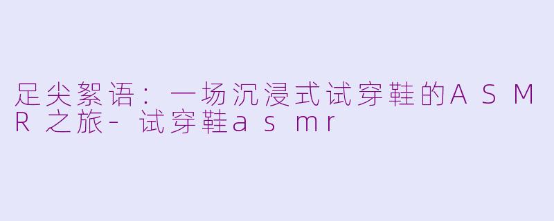 足尖絮语：一场沉浸式试穿鞋的ASMR之旅-试穿鞋asmr