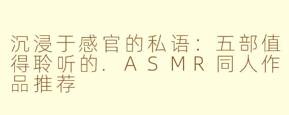 沉浸于感官的私语：五部值得聆听的.ASMR同人作品推荐