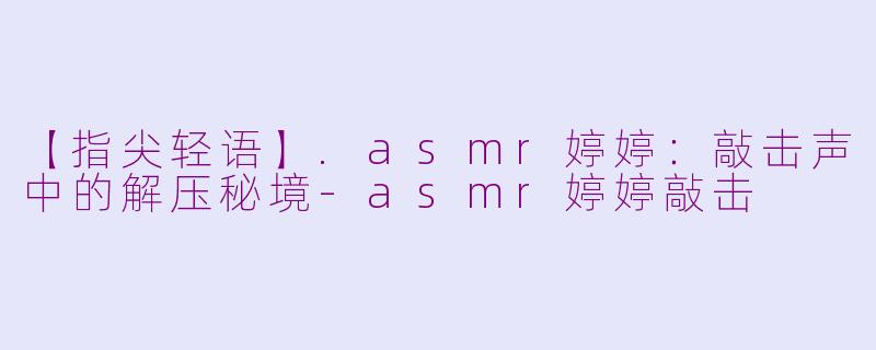 【指尖轻语】.asmr婷婷：敲击声中的解压秘境-asmr婷婷敲击